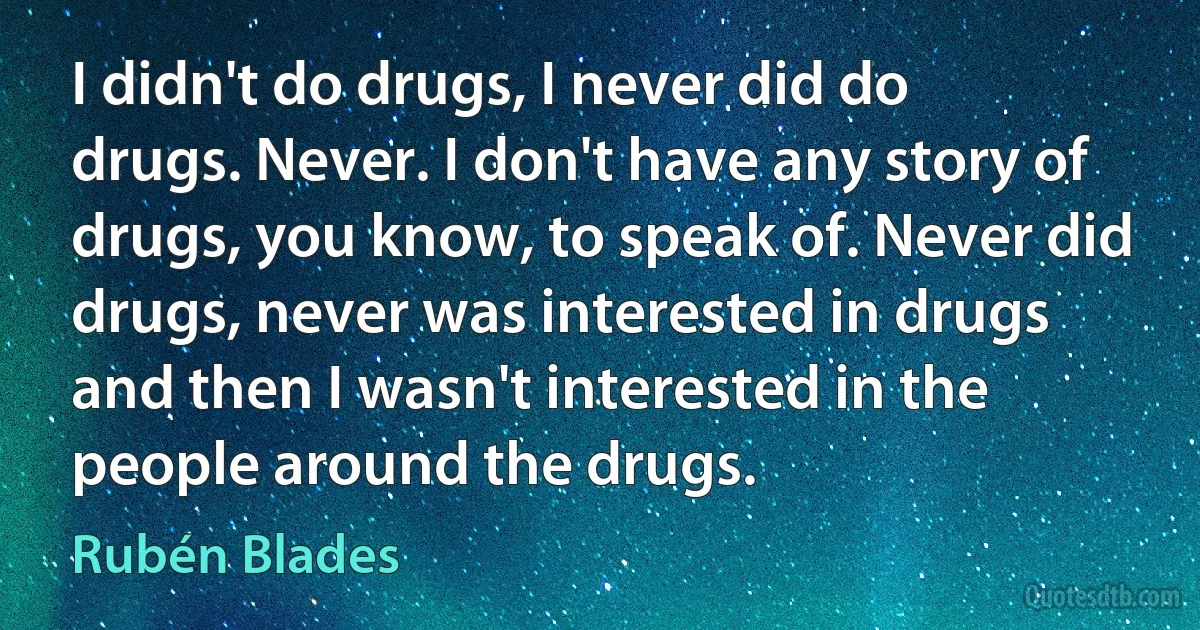 I didn't do drugs, I never did do drugs. Never. I don't have any story of drugs, you know, to speak of. Never did drugs, never was interested in drugs and then I wasn't interested in the people around the drugs. (Rubén Blades)