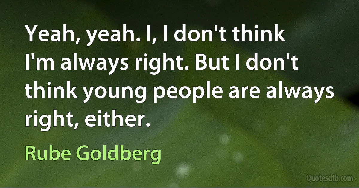 Yeah, yeah. I, I don't think I'm always right. But I don't think young people are always right, either. (Rube Goldberg)