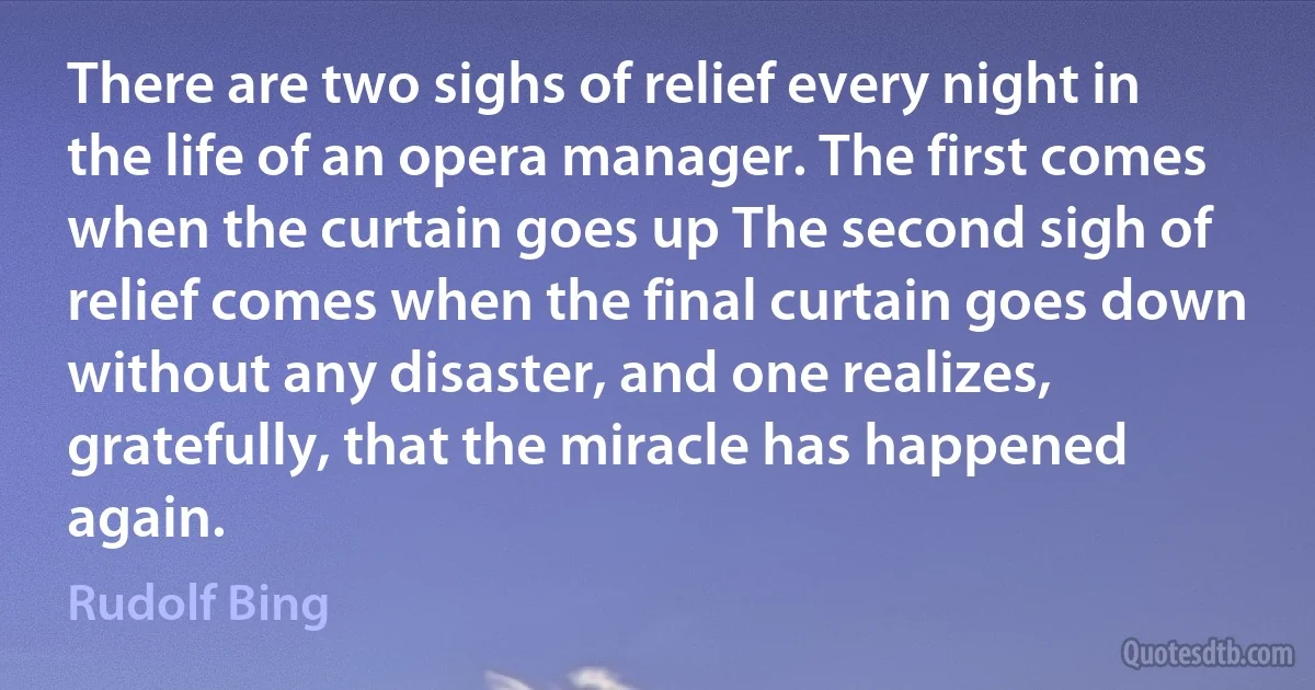 There are two sighs of relief every night in the life of an opera manager. The first comes when the curtain goes up The second sigh of relief comes when the final curtain goes down without any disaster, and one realizes, gratefully, that the miracle has happened again. (Rudolf Bing)