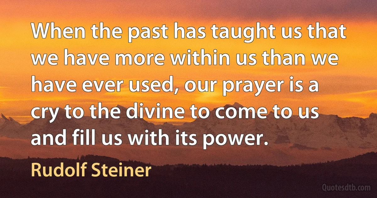 When the past has taught us that we have more within us than we have ever used, our prayer is a cry to the divine to come to us and fill us with its power. (Rudolf Steiner)