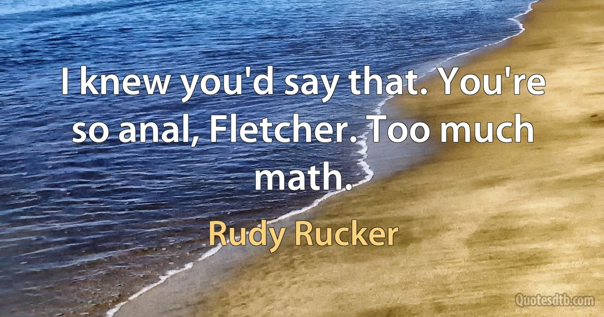 I knew you'd say that. You're so anal, Fletcher. Too much math. (Rudy Rucker)