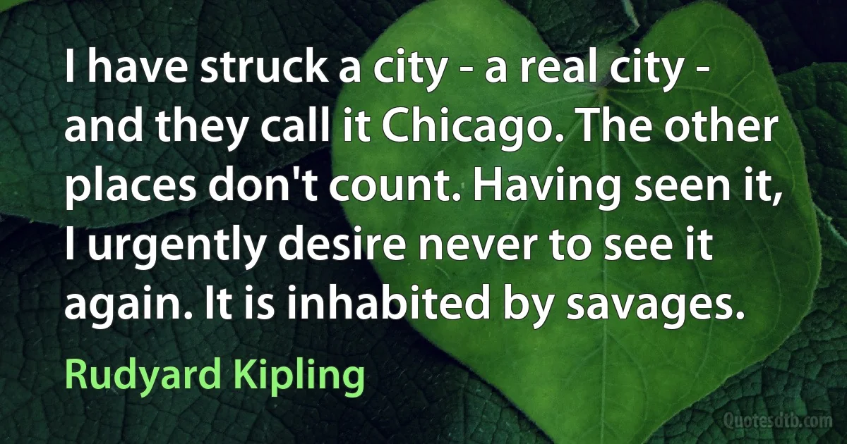 I have struck a city - a real city - and they call it Chicago. The other places don't count. Having seen it, I urgently desire never to see it again. It is inhabited by savages. (Rudyard Kipling)