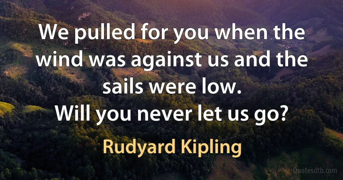 We pulled for you when the wind was against us and the sails were low.
Will you never let us go? (Rudyard Kipling)