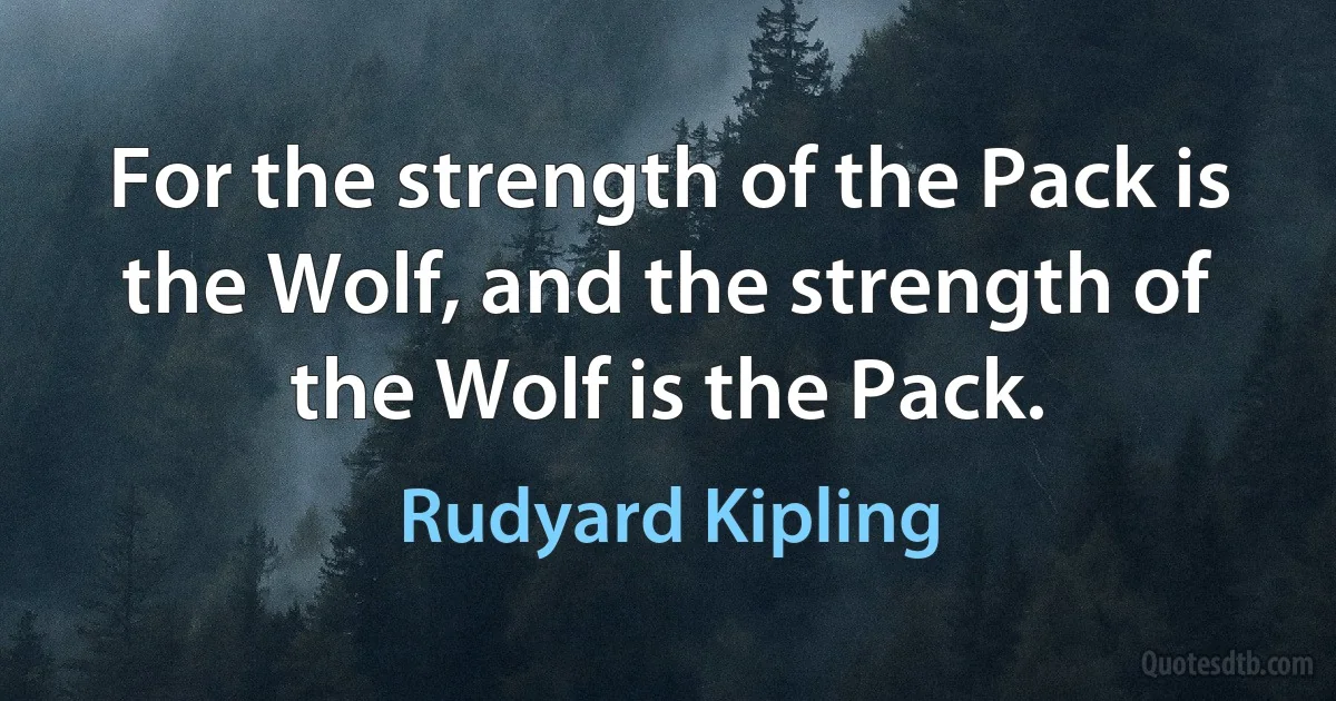 For the strength of the Pack is the Wolf, and the strength of the Wolf is the Pack. (Rudyard Kipling)