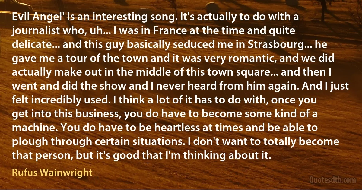 Evil Angel' is an interesting song. It's actually to do with a journalist who, uh... I was in France at the time and quite delicate... and this guy basically seduced me in Strasbourg... he gave me a tour of the town and it was very romantic, and we did actually make out in the middle of this town square... and then I went and did the show and I never heard from him again. And I just felt incredibly used. I think a lot of it has to do with, once you get into this business, you do have to become some kind of a machine. You do have to be heartless at times and be able to plough through certain situations. I don't want to totally become that person, but it's good that I'm thinking about it. (Rufus Wainwright)