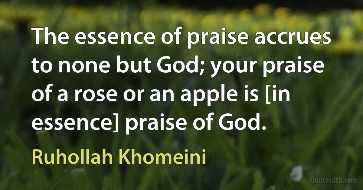 The essence of praise accrues to none but God; your praise of a rose or an apple is [in essence] praise of God. (Ruhollah Khomeini)