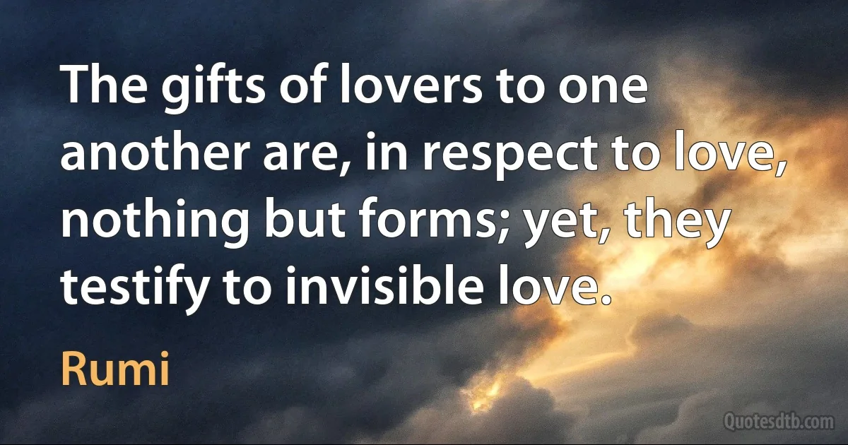 The gifts of lovers to one another are, in respect to love, nothing but forms; yet, they testify to invisible love. (Rumi)