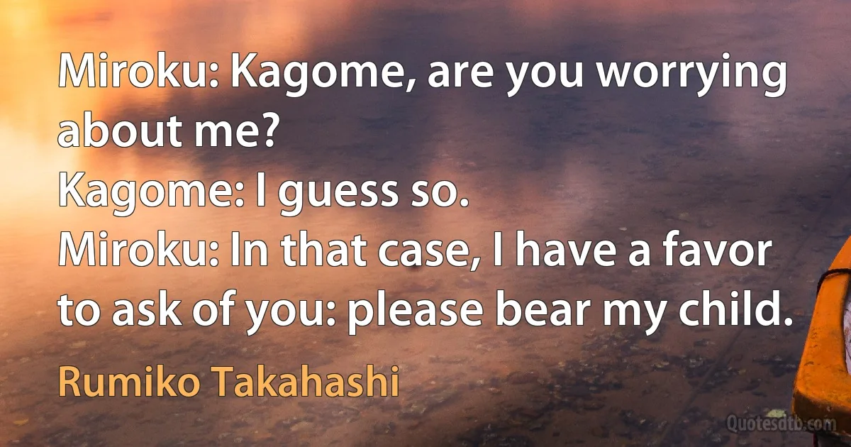 Miroku: Kagome, are you worrying about me?
Kagome: I guess so.
Miroku: In that case, I have a favor to ask of you: please bear my child. (Rumiko Takahashi)