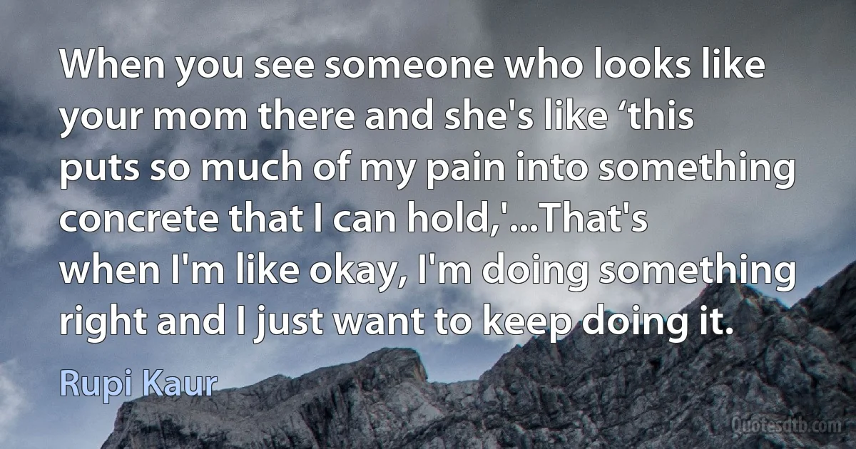 When you see someone who looks like your mom there and she's like ‘this puts so much of my pain into something concrete that I can hold,'...That's when I'm like okay, I'm doing something right and I just want to keep doing it. (Rupi Kaur)