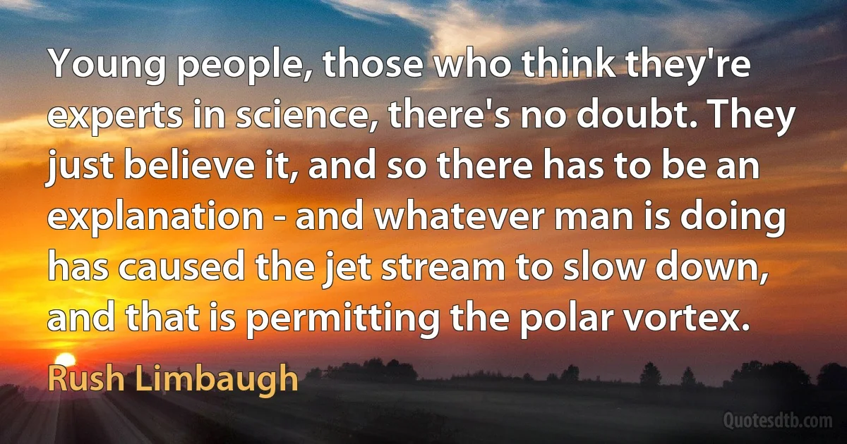 Young people, those who think they're experts in science, there's no doubt. They just believe it, and so there has to be an explanation - and whatever man is doing has caused the jet stream to slow down, and that is permitting the polar vortex. (Rush Limbaugh)