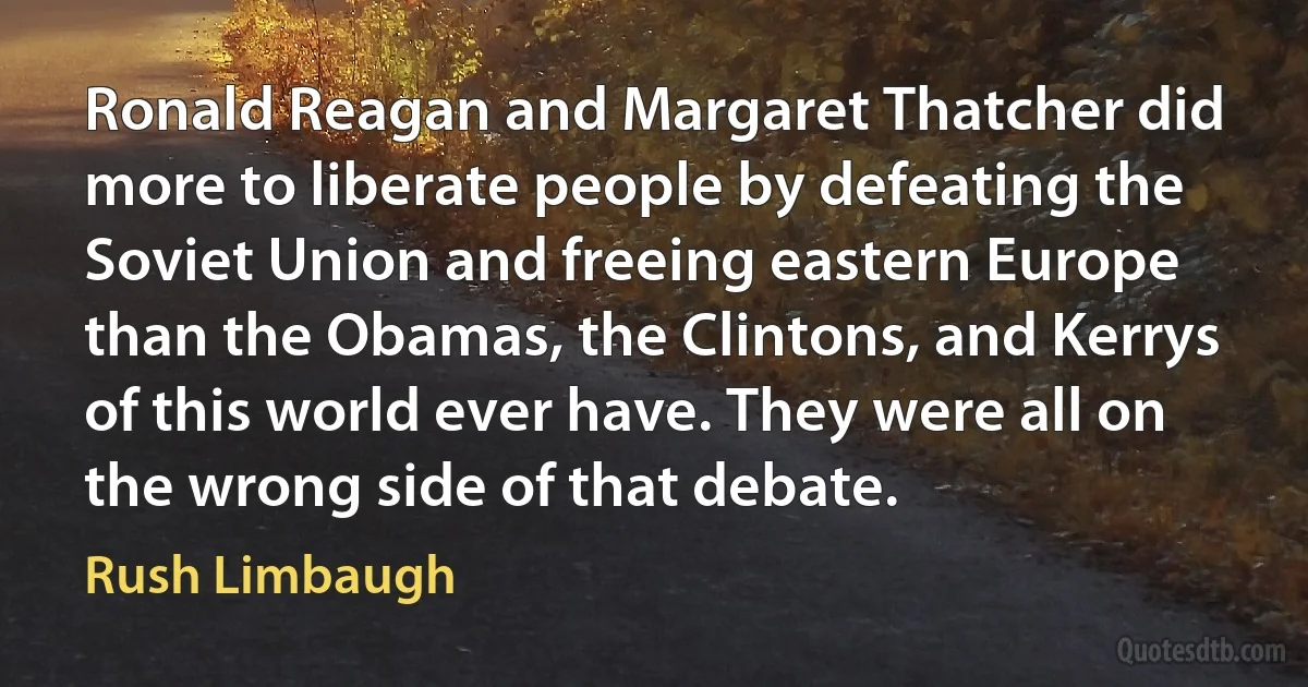 Ronald Reagan and Margaret Thatcher did more to liberate people by defeating the Soviet Union and freeing eastern Europe than the Obamas, the Clintons, and Kerrys of this world ever have. They were all on the wrong side of that debate. (Rush Limbaugh)