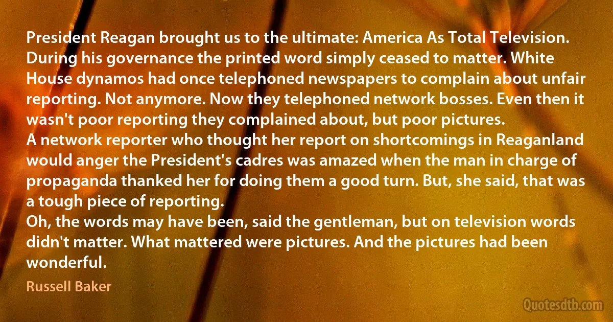 President Reagan brought us to the ultimate: America As Total Television. During his governance the printed word simply ceased to matter. White House dynamos had once telephoned newspapers to complain about unfair reporting. Not anymore. Now they telephoned network bosses. Even then it wasn't poor reporting they complained about, but poor pictures.
A network reporter who thought her report on shortcomings in Reaganland would anger the President's cadres was amazed when the man in charge of propaganda thanked her for doing them a good turn. But, she said, that was a tough piece of reporting.
Oh, the words may have been, said the gentleman, but on television words didn't matter. What mattered were pictures. And the pictures had been wonderful. (Russell Baker)