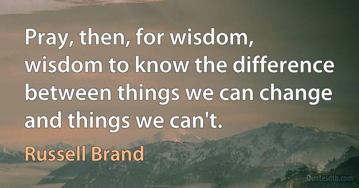 Pray, then, for wisdom, wisdom to know the difference between things we can change and things we can't. (Russell Brand)