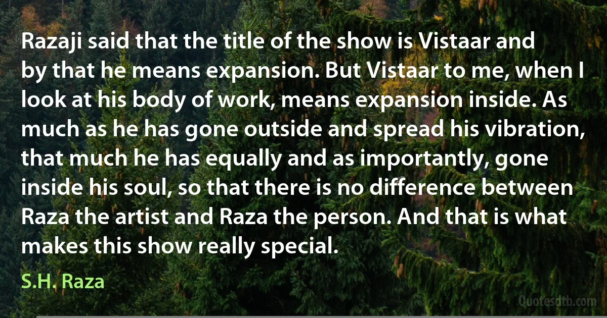 Razaji said that the title of the show is Vistaar and by that he means expansion. But Vistaar to me, when I look at his body of work, means expansion inside. As much as he has gone outside and spread his vibration, that much he has equally and as importantly, gone inside his soul, so that there is no difference between Raza the artist and Raza the person. And that is what makes this show really special. (S.H. Raza)