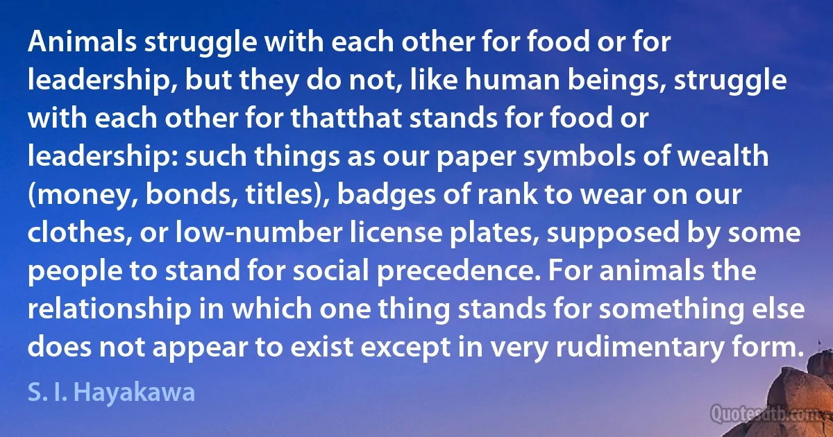 Animals struggle with each other for food or for leadership, but they do not, like human beings, struggle with each other for thatthat stands for food or leadership: such things as our paper symbols of wealth (money, bonds, titles), badges of rank to wear on our clothes, or low-number license plates, supposed by some people to stand for social precedence. For animals the relationship in which one thing stands for something else does not appear to exist except in very rudimentary form. (S. I. Hayakawa)