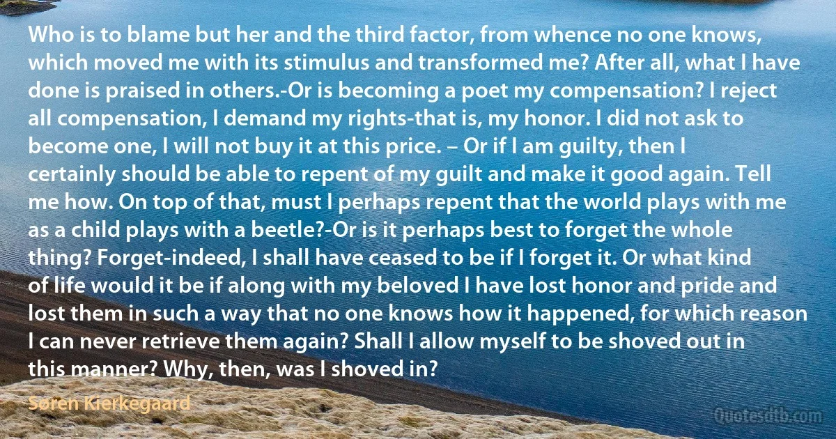 Who is to blame but her and the third factor, from whence no one knows, which moved me with its stimulus and transformed me? After all, what I have done is praised in others.-Or is becoming a poet my compensation? I reject all compensation, I demand my rights-that is, my honor. I did not ask to become one, I will not buy it at this price. – Or if I am guilty, then I certainly should be able to repent of my guilt and make it good again. Tell me how. On top of that, must I perhaps repent that the world plays with me as a child plays with a beetle?-Or is it perhaps best to forget the whole thing? Forget-indeed, I shall have ceased to be if I forget it. Or what kind of life would it be if along with my beloved I have lost honor and pride and lost them in such a way that no one knows how it happened, for which reason I can never retrieve them again? Shall I allow myself to be shoved out in this manner? Why, then, was I shoved in? (Søren Kierkegaard)