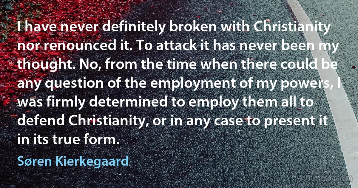 I have never definitely broken with Christianity nor renounced it. To attack it has never been my thought. No, from the time when there could be any question of the employment of my powers, I was firmly determined to employ them all to defend Christianity, or in any case to present it in its true form. (Søren Kierkegaard)