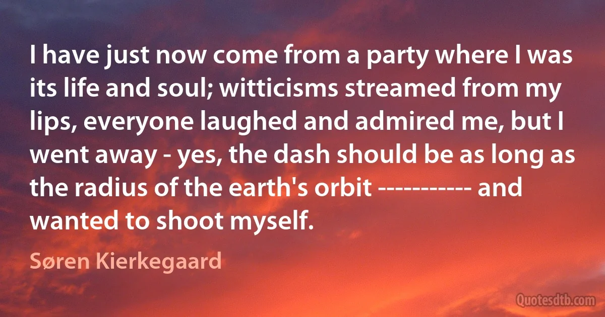 I have just now come from a party where I was its life and soul; witticisms streamed from my lips, everyone laughed and admired me, but I went away - yes, the dash should be as long as the radius of the earth's orbit ----------- and wanted to shoot myself. (Søren Kierkegaard)