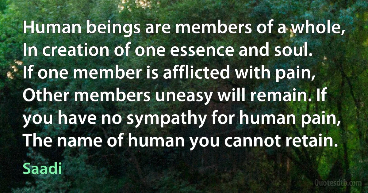 Human beings are members of a whole,
In creation of one essence and soul. If one member is afflicted with pain,
Other members uneasy will remain. If you have no sympathy for human pain,
The name of human you cannot retain. (Saadi)