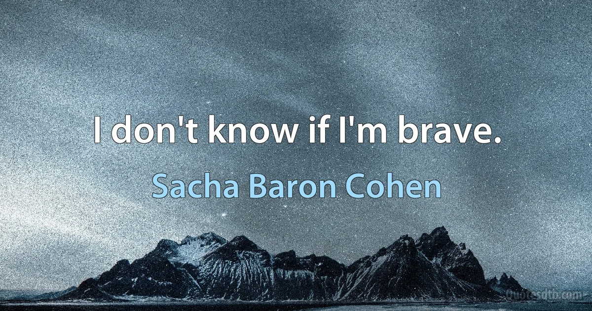 I don't know if I'm brave. (Sacha Baron Cohen)