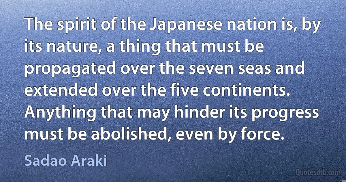 The spirit of the Japanese nation is, by its nature, a thing that must be propagated over the seven seas and extended over the five continents. Anything that may hinder its progress must be abolished, even by force. (Sadao Araki)