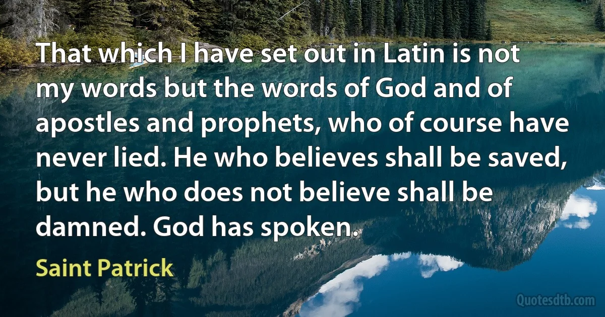 That which I have set out in Latin is not my words but the words of God and of apostles and prophets, who of course have never lied. He who believes shall be saved, but he who does not believe shall be damned. God has spoken. (Saint Patrick)