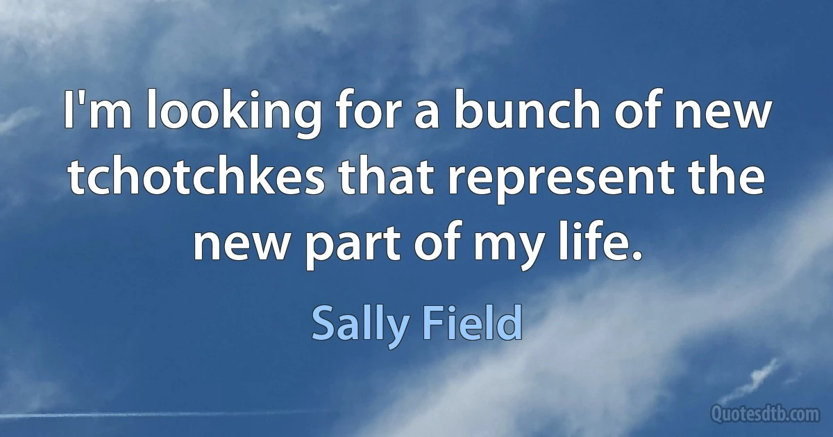 I'm looking for a bunch of new tchotchkes that represent the new part of my life. (Sally Field)