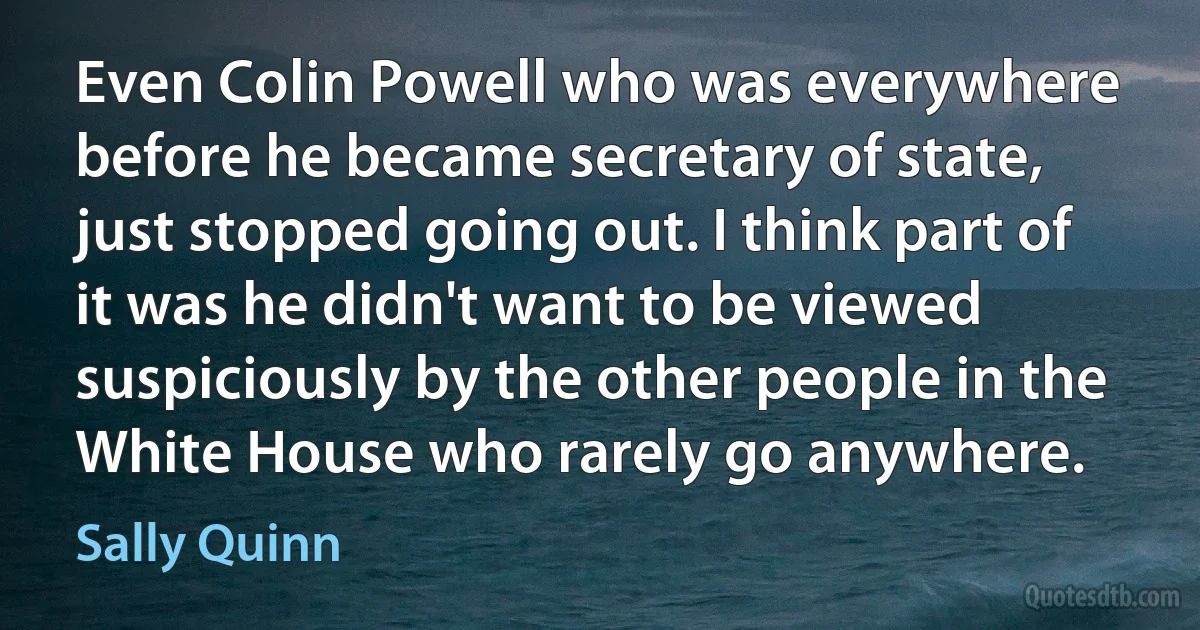 Even Colin Powell who was everywhere before he became secretary of state, just stopped going out. I think part of it was he didn't want to be viewed suspiciously by the other people in the White House who rarely go anywhere. (Sally Quinn)