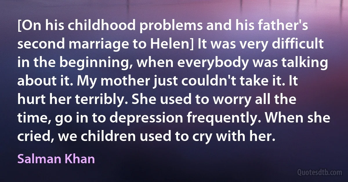 [On his childhood problems and his father's second marriage to Helen] It was very difficult in the beginning, when everybody was talking about it. My mother just couldn't take it. It hurt her terribly. She used to worry all the time, go in to depression frequently. When she cried, we children used to cry with her. (Salman Khan)