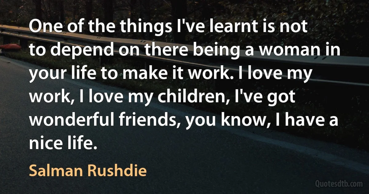 One of the things I've learnt is not to depend on there being a woman in your life to make it work. I love my work, I love my children, I've got wonderful friends, you know, I have a nice life. (Salman Rushdie)