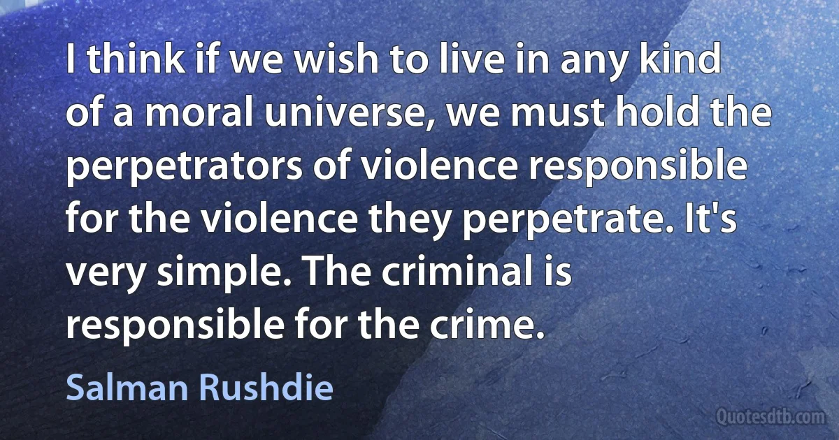 I think if we wish to live in any kind of a moral universe, we must hold the perpetrators of violence responsible for the violence they perpetrate. It's very simple. The criminal is responsible for the crime. (Salman Rushdie)