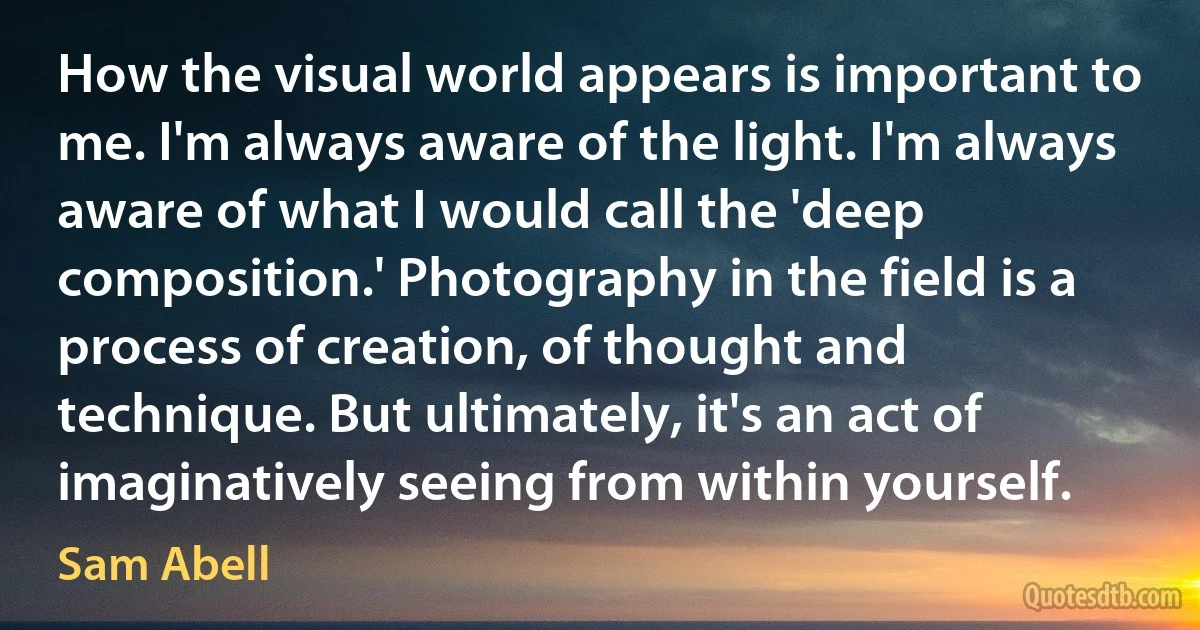 How the visual world appears is important to me. I'm always aware of the light. I'm always aware of what I would call the 'deep composition.' Photography in the field is a process of creation, of thought and technique. But ultimately, it's an act of imaginatively seeing from within yourself. (Sam Abell)