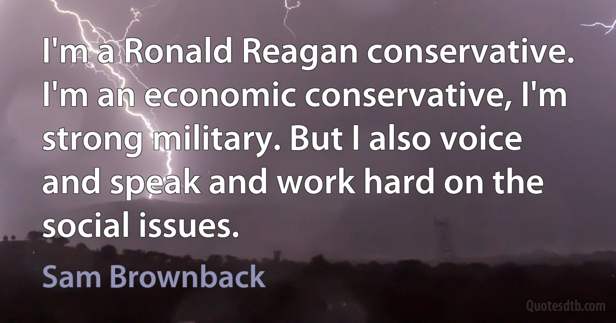 I'm a Ronald Reagan conservative. I'm an economic conservative, I'm strong military. But I also voice and speak and work hard on the social issues. (Sam Brownback)