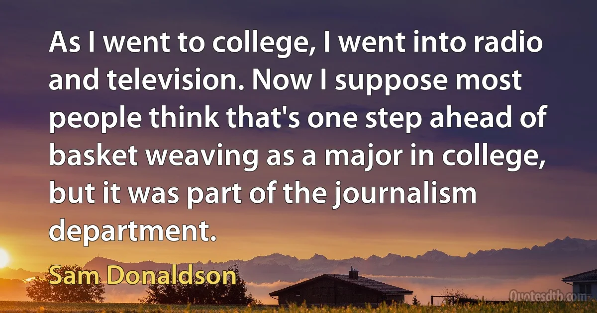 As I went to college, I went into radio and television. Now I suppose most people think that's one step ahead of basket weaving as a major in college, but it was part of the journalism department. (Sam Donaldson)