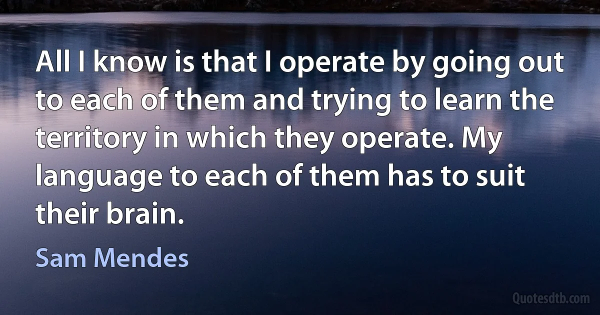 All I know is that I operate by going out to each of them and trying to learn the territory in which they operate. My language to each of them has to suit their brain. (Sam Mendes)