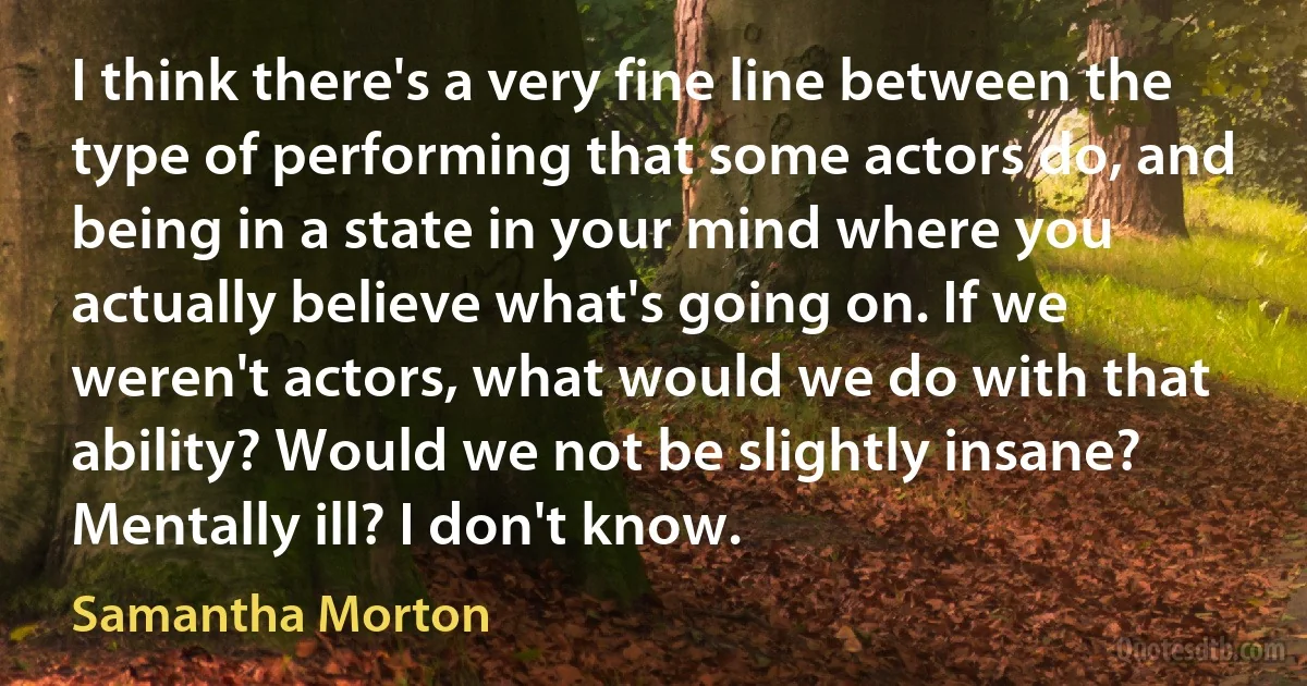 I think there's a very fine line between the type of performing that some actors do, and being in a state in your mind where you actually believe what's going on. If we weren't actors, what would we do with that ability? Would we not be slightly insane? Mentally ill? I don't know. (Samantha Morton)