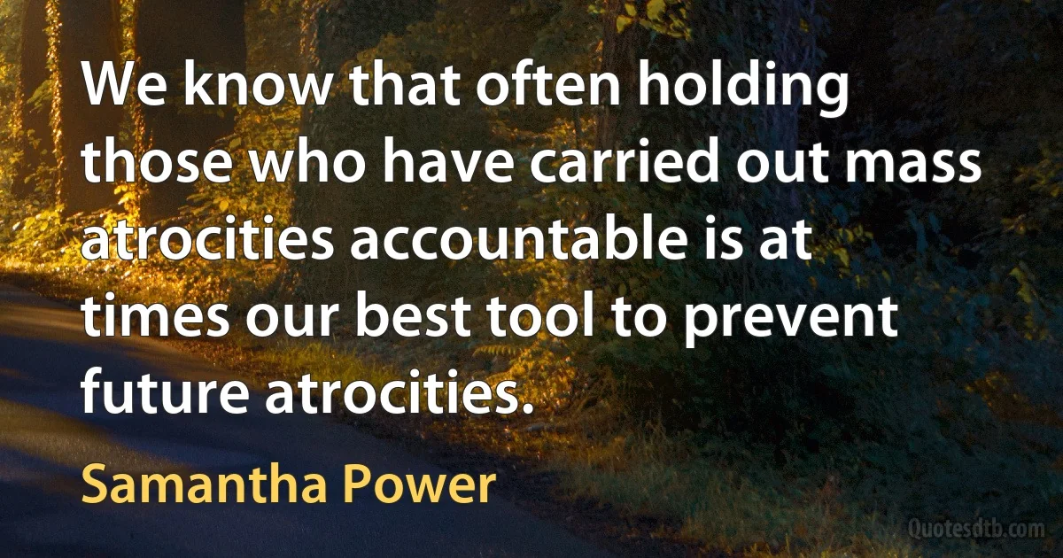 We know that often holding those who have carried out mass atrocities accountable is at times our best tool to prevent future atrocities. (Samantha Power)