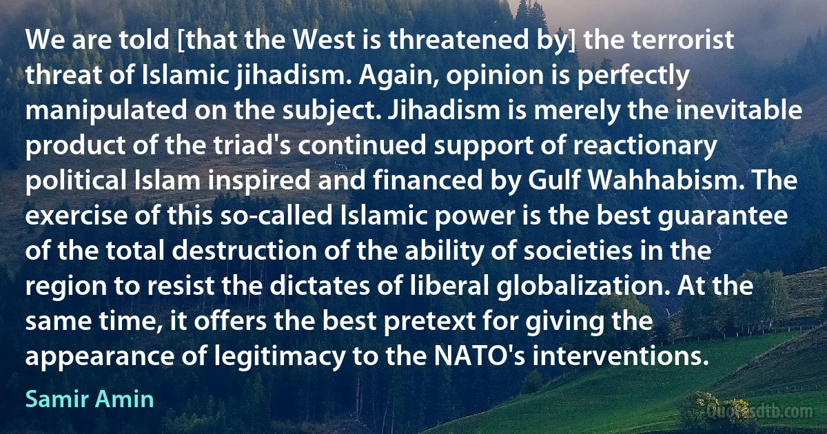 We are told [that the West is threatened by] the terrorist threat of Islamic jihadism. Again, opinion is perfectly manipulated on the subject. Jihadism is merely the inevitable product of the triad's continued support of reactionary political Islam inspired and financed by Gulf Wahhabism. The exercise of this so-called Islamic power is the best guarantee of the total destruction of the ability of societies in the region to resist the dictates of liberal globalization. At the same time, it offers the best pretext for giving the appearance of legitimacy to the NATO's interventions. (Samir Amin)