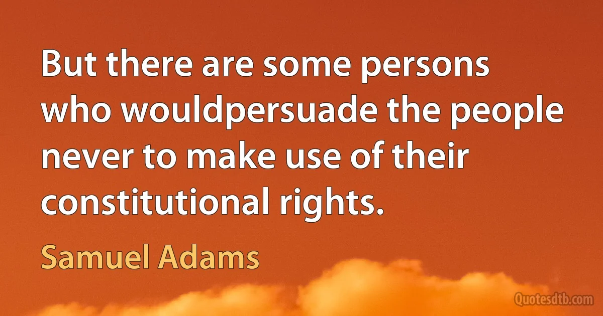 But there are some persons who wouldpersuade the people never to make use of their constitutional rights. (Samuel Adams)