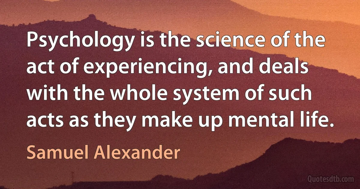 Psychology is the science of the act of experiencing, and deals with the whole system of such acts as they make up mental life. (Samuel Alexander)