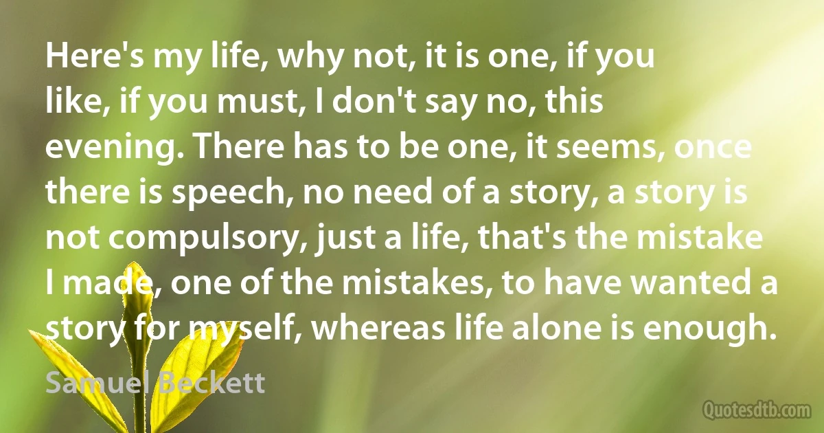 Here's my life, why not, it is one, if you like, if you must, I don't say no, this evening. There has to be one, it seems, once there is speech, no need of a story, a story is not compulsory, just a life, that's the mistake I made, one of the mistakes, to have wanted a story for myself, whereas life alone is enough. (Samuel Beckett)