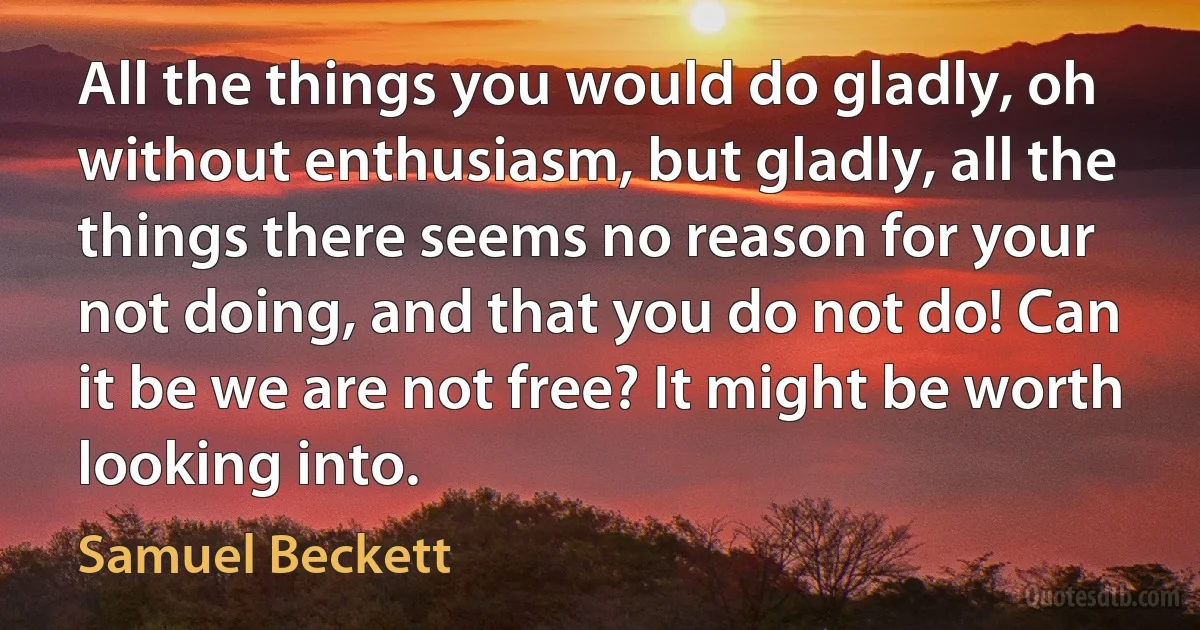 All the things you would do gladly, oh without enthusiasm, but gladly, all the things there seems no reason for your not doing, and that you do not do! Can it be we are not free? It might be worth looking into. (Samuel Beckett)