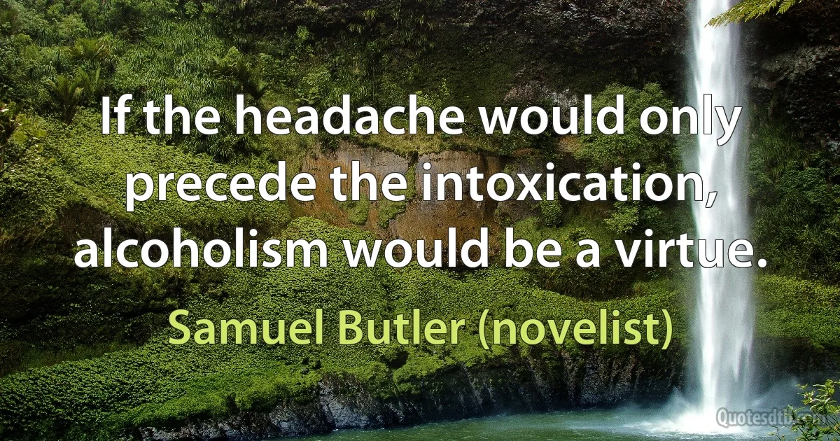 If the headache would only precede the intoxication, alcoholism would be a virtue. (Samuel Butler (novelist))