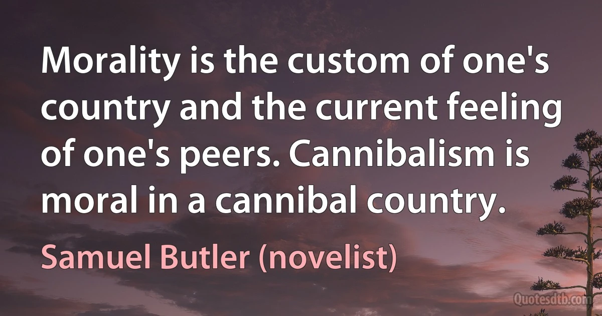 Morality is the custom of one's country and the current feeling of one's peers. Cannibalism is moral in a cannibal country. (Samuel Butler (novelist))