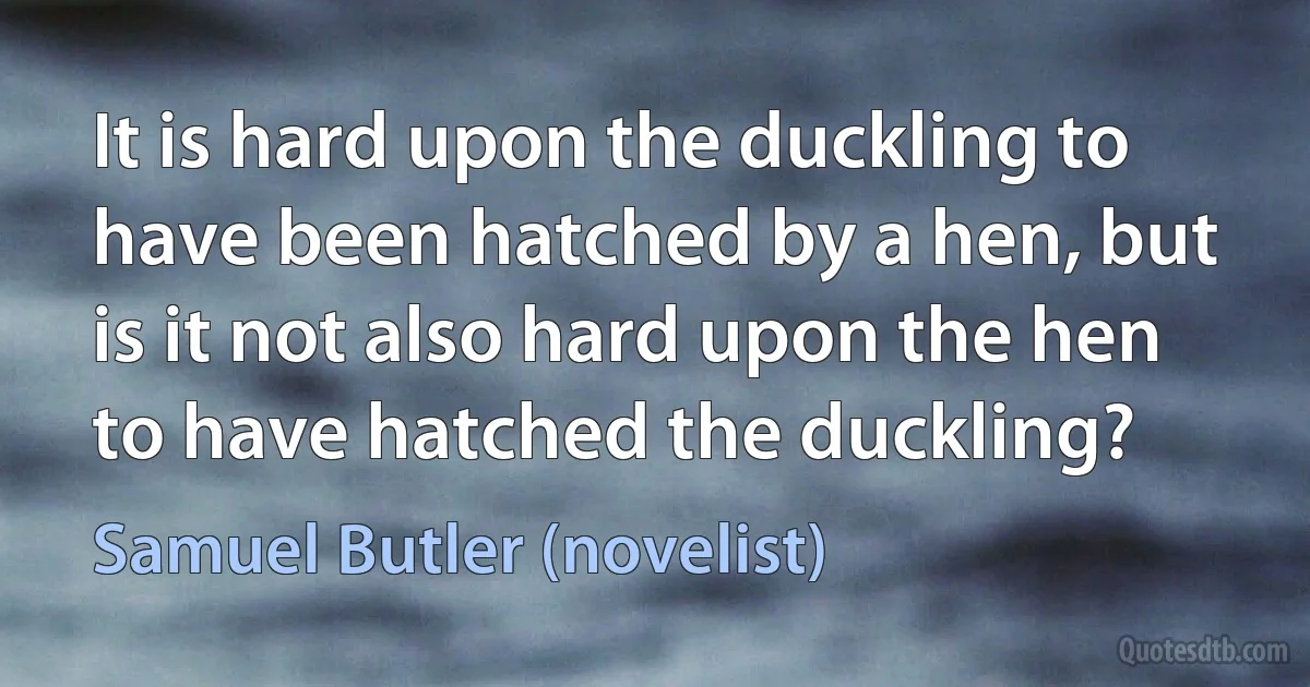 It is hard upon the duckling to have been hatched by a hen, but is it not also hard upon the hen to have hatched the duckling? (Samuel Butler (novelist))