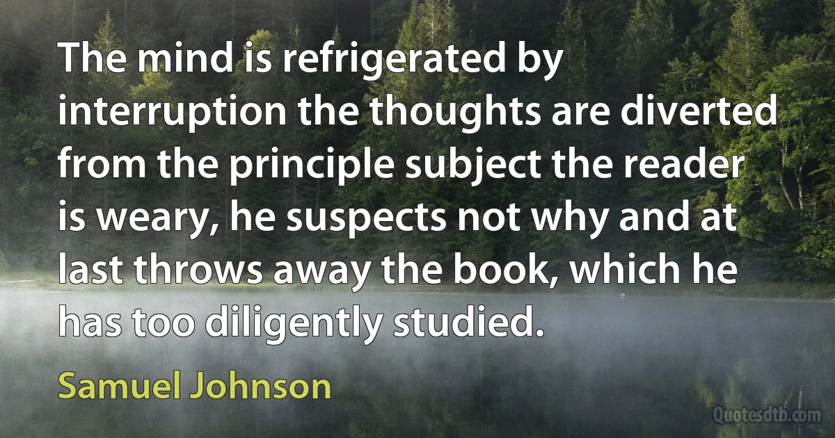 The mind is refrigerated by interruption the thoughts are diverted from the principle subject the reader is weary, he suspects not why and at last throws away the book, which he has too diligently studied. (Samuel Johnson)