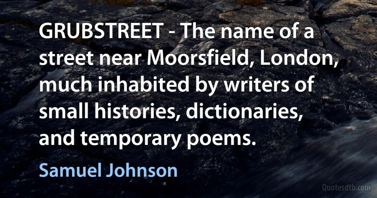 GRUBSTREET - The name of a street near Moorsfield, London, much inhabited by writers of small histories, dictionaries, and temporary poems. (Samuel Johnson)