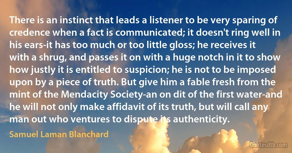 There is an instinct that leads a listener to be very sparing of credence when a fact is communicated; it doesn't ring well in his ears-it has too much or too little gloss; he receives it with a shrug, and passes it on with a huge notch in it to show how justly it is entitled to suspicion; he is not to be imposed upon by a piece of truth. But give him a fable fresh from the mint of the Mendacity Society-an on dit of the first water-and he will not only make affidavit of its truth, but will call any man out who ventures to dispute its authenticity. (Samuel Laman Blanchard)