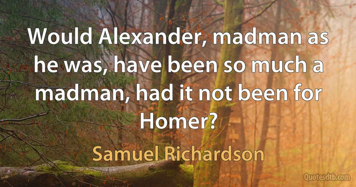 Would Alexander, madman as he was, have been so much a madman, had it not been for Homer? (Samuel Richardson)