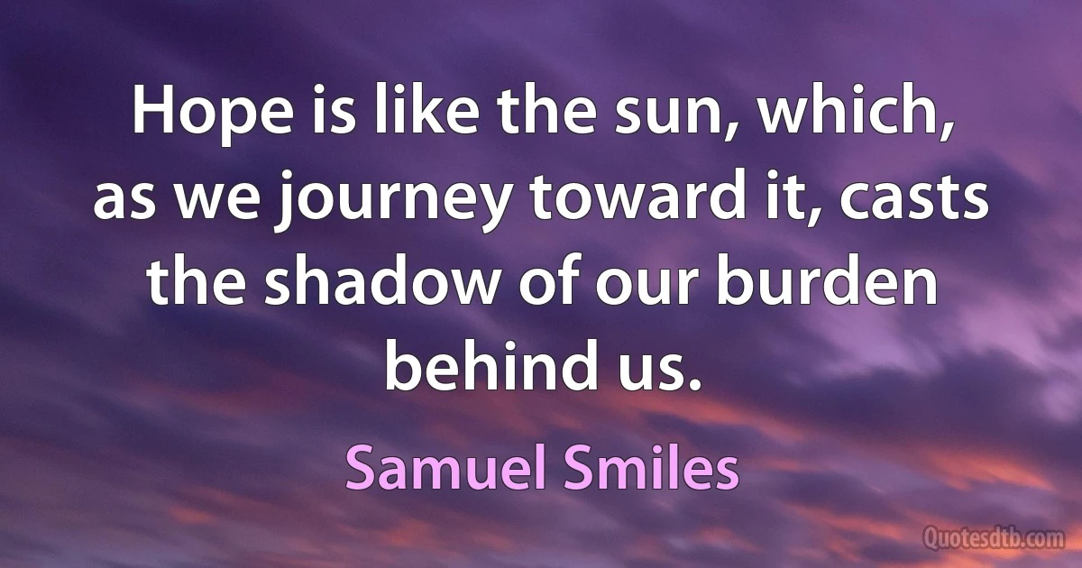 Hope is like the sun, which, as we journey toward it, casts the shadow of our burden behind us. (Samuel Smiles)